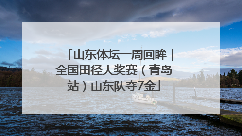 山东体坛一周回眸｜全国田径大奖赛（青岛站）山东队夺7金