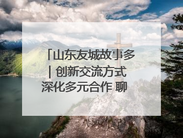 山东友城故事多｜创新交流方式 深化多元合作 聊城加速构建全球友城新格局
