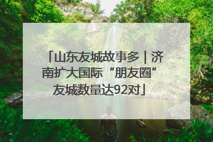 山东友城故事多｜济南扩大国际“朋友圈”友城数量达92对
