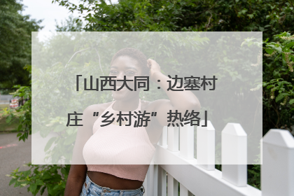 山西大同：边塞村庄“乡村游”热络