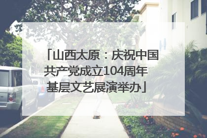 山西太原：庆祝中国共产党成立104周年基层文艺展演举办