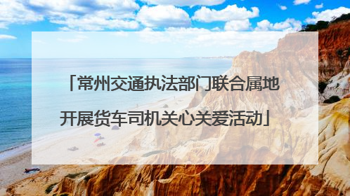 常州交通执法部门联合属地开展货车司机关心关爱活动