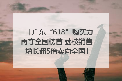 广东“618”购买力再夺全国榜首 荔枝销售增长超5倍卖向全国