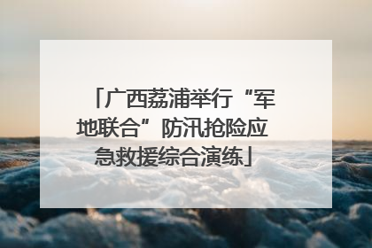 广西荔浦举行“军地联合”防汛抢险应急救援综合演练