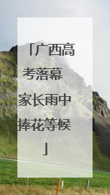 广西高考落幕 家长雨中捧花等候