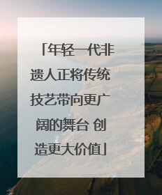 年轻一代非遗人正将传统技艺带向更广阔的舞台 创造更大价值
