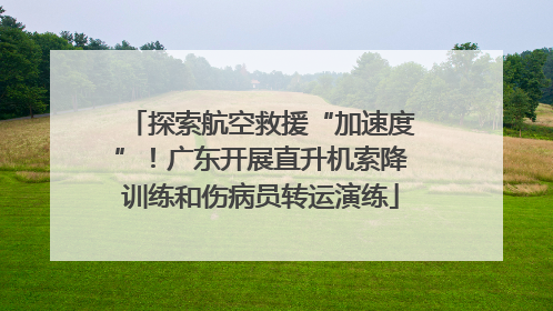 探索航空救援“加速度”！广东开展直升机索降训练和伤病员转运演练