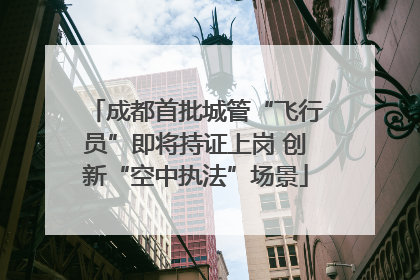 成都首批城管“飞行员”即将持证上岗 创新“空中执法”场景