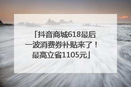 抖音商城618最后一波消费券补贴来了！最高立省1105元