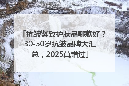 抗皱紧致护肤品哪款好？30-50岁抗皱品牌大汇总，2025莫错过