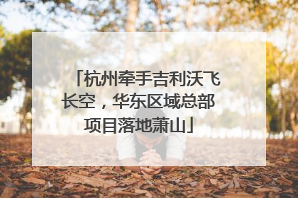 杭州牵手吉利沃飞长空，华东区域总部项目落地萧山