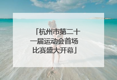 杭州市第二十一届运动会首场比赛盛大开幕