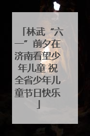 林武“六一”前夕在济南看望少年儿童 祝全省少年儿童节日快乐