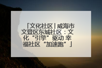 文化社区│威海市文登区东城社区：文化“引擎”驱动 幸福社区“加速跑”