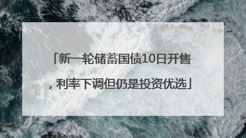 新一轮储蓄国债10日开售，利率下调但仍是投资优选
