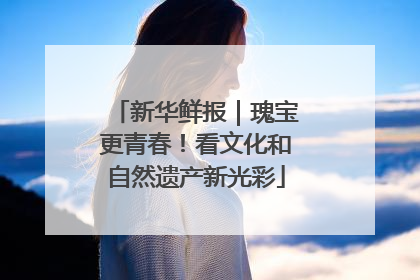新华鲜报｜瑰宝更青春！看文化和自然遗产新光彩