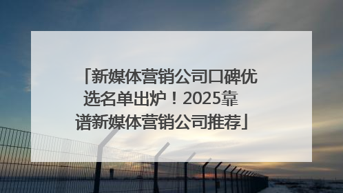 新媒体营销公司口碑优选名单出炉！2025靠谱新媒体营销公司推荐