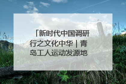 新时代中国调研行之文化中华｜青岛工人运动发源地红色文化浸人心