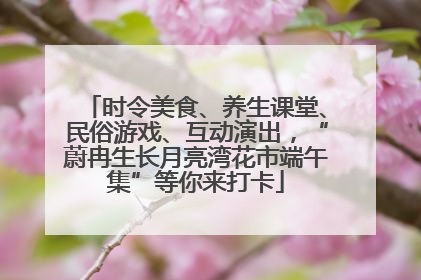时令美食、养生课堂、民俗游戏、互动演出，“蔚冉生长月亮湾花市端午集”等你来打卡