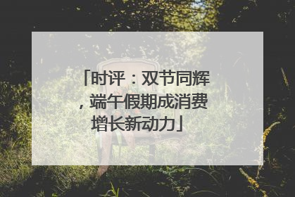 时评：双节同辉，端午假期成消费增长新动力