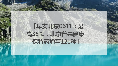 早安北京0611：最高35℃；北京普惠健康保特药增至121种