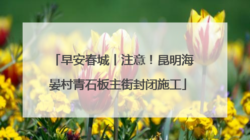 早安春城丨注意！昆明海晏村青石板主街封闭施工