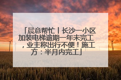 晨意帮忙丨长沙一小区加装电梯逾期一年未完工，业主称出行不便！施工方：半月内完工