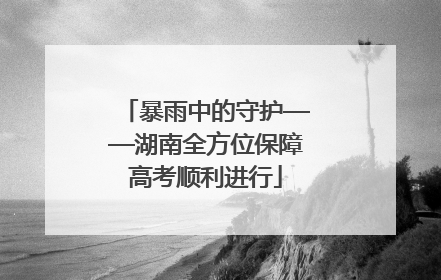 暴雨中的守护——湖南全方位保障高考顺利进行