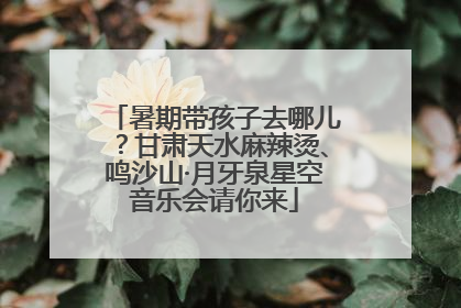 暑期带孩子去哪儿？甘肃天水麻辣烫、鸣沙山·月牙泉星空音乐会请你来
