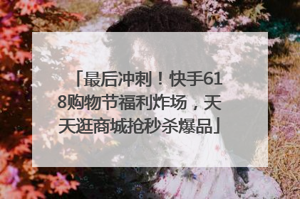 最后冲刺！快手618购物节福利炸场，天天逛商城抢秒杀爆品