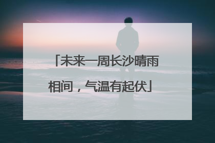 未来一周长沙晴雨相间，气温有起伏