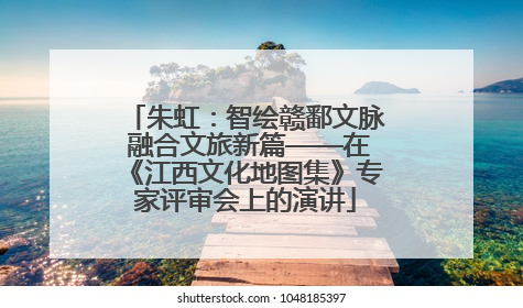 朱虹：智绘赣鄱文脉 融合文旅新篇——在《江西文化地图集》专家评审会上的演讲