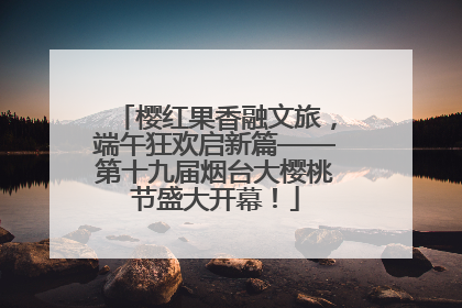 樱红果香融文旅，端午狂欢启新篇——第十九届烟台大樱桃节盛大开幕！