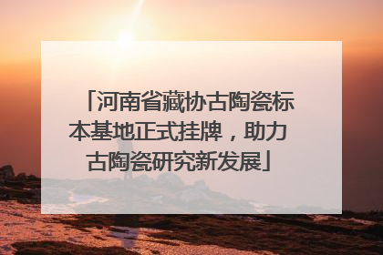 河南省藏协古陶瓷标本基地正式挂牌，助力古陶瓷研究新发展