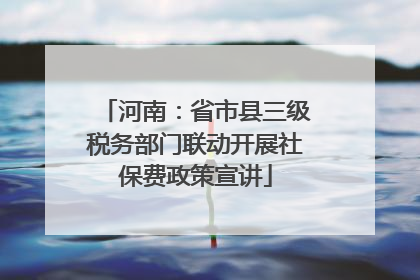 河南：省市县三级税务部门联动开展社保费政策宣讲
