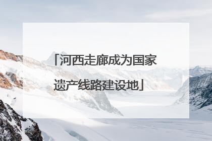 河西走廊成为国家遗产线路建设地