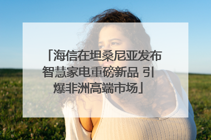 海信在坦桑尼亚发布智慧家电重磅新品 引爆非洲高端市场