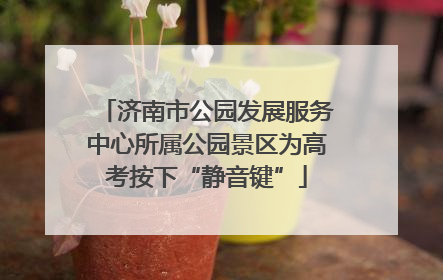 济南市公园发展服务中心所属公园景区为高考按下“静音键”