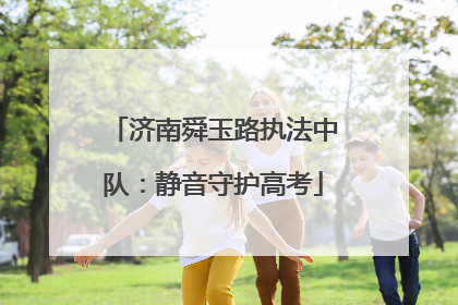 济南舜玉路执法中队：静音守护高考