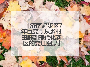 济南起步区7年巨变，从乡村田野到现代化新区的变迁图录