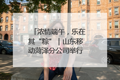 浓情端午，乐在其“粽”｜山东移动菏泽分公司举行端午节主题活动