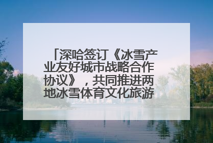 深哈签订《冰雪产业友好城市战略合作协议》，共同推进两地冰雪体育文化旅游高质量发展