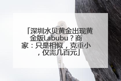 深圳水贝黄金出现黄金版Labubu？商家：只是相似，克重小，仅需几百元