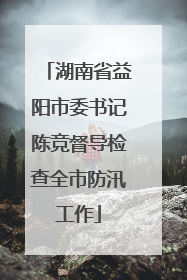 湖南省益阳市委书记陈竞督导检查全市防汛工作