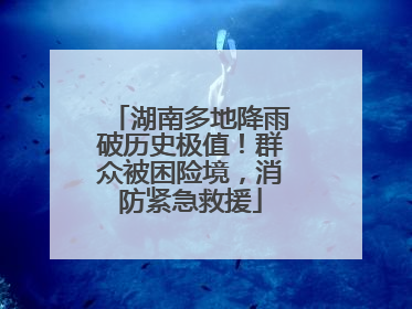 湖南多地降雨破历史极值！群众被困险境，消防紧急救援