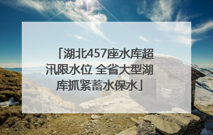 湖北457座水库超汛限水位 全省大型湖库抓紧蓄水保水