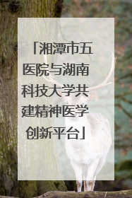 湘潭市五医院与湖南科技大学共建精神医学创新平台