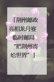 荆州邮政亮相龙舟赛 临时邮局“把荆州寄给世界”