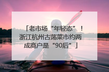 老市场“年轻态”！浙江杭州古荡菜市约两成商户是“90后”