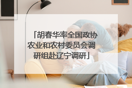 胡春华率全国政协农业和农村委员会调研组赴辽宁调研